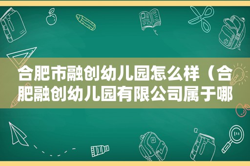 合肥市融创幼儿园怎么样（合肥融创幼儿园有限公司属于哪个工商所）