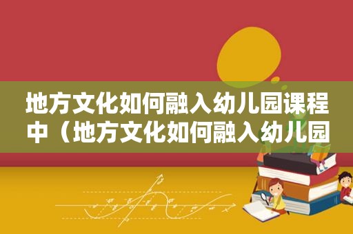 地方文化如何融入幼儿园课程中（地方文化如何融入幼儿园课程教学）