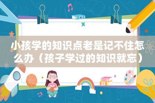 小孩学的知识点老是记不住怎么办（孩子学过的知识就忘）