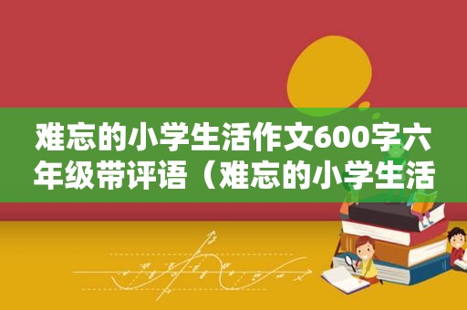 难忘的小学生活作文600字六年级带评语（难忘的小学生活总评）