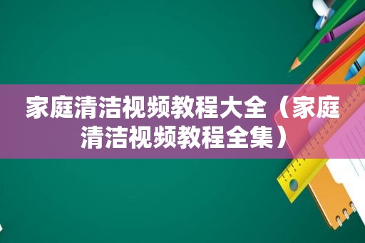 家庭清洁视频教程大全（家庭清洁视频教程全集）