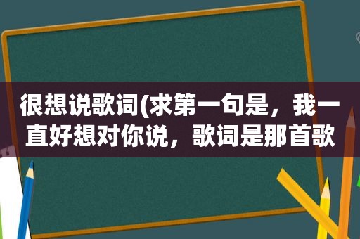 很想说歌词(求第一句是，我一直好想对你说，歌词是那首歌的)