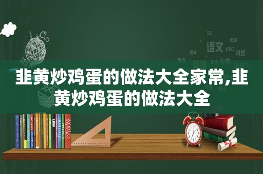 韭黄炒鸡蛋的做法大全家常,韭黄炒鸡蛋的做法大全