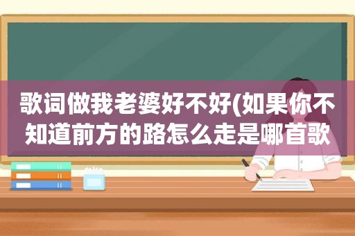 歌词做我老婆好不好(如果你不知道前方的路怎么走是哪首歌的歌词)