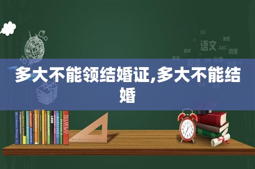 多大不能领结婚证,多大不能结婚