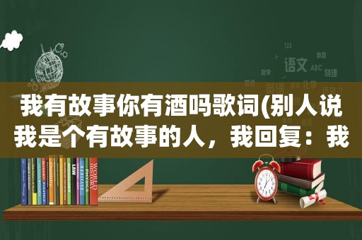 我有故事你有酒吗歌词(别人说我是个有故事的人，我回复：我有故事你有酒吗对方又说：必须有！我该怎么回复，即得体又幽默)