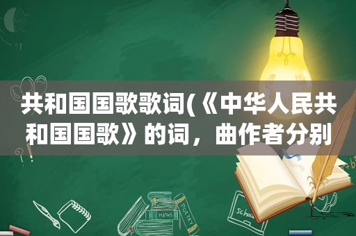 共和国国歌歌词(《中华人民共和国国歌》的词，曲作者分别是谁写出国歌的歌词)