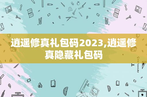 逍遥修真礼包码2023,逍遥修真隐藏礼包码