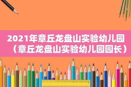 2021年章丘龙盘山实验幼儿园（章丘龙盘山实验幼儿园园长）