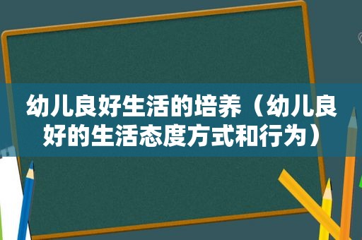 幼儿良好生活的培养（幼儿良好的生活态度方式和行为）