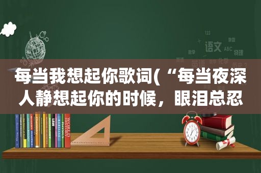 每当我想起你歌词(“每当夜深人静想起你的时候，眼泪总忍不住的往下流”是哪首歌里面的)