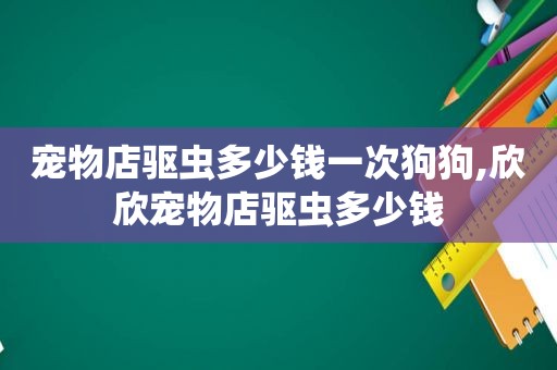 宠物店驱虫多少钱一次狗狗,欣欣宠物店驱虫多少钱