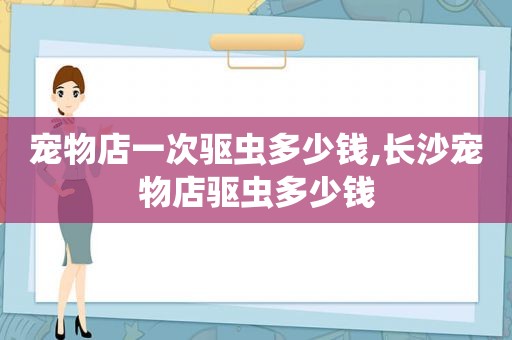 宠物店一次驱虫多少钱,长沙宠物店驱虫多少钱