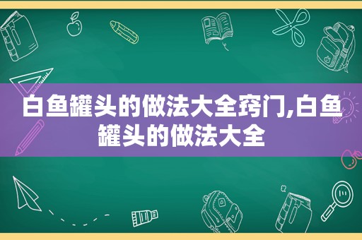 白鱼罐头的做法大全窍门,白鱼罐头的做法大全