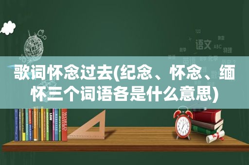 歌词怀念过去(纪念、怀念、缅怀三个词语各是什么意思)