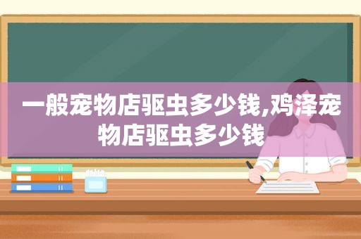 一般宠物店驱虫多少钱,鸡泽宠物店驱虫多少钱