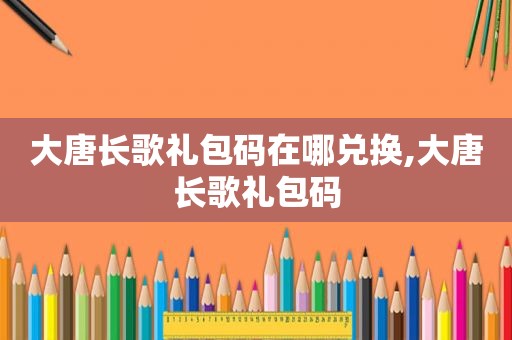 大唐长歌礼包码在哪兑换,大唐长歌礼包码