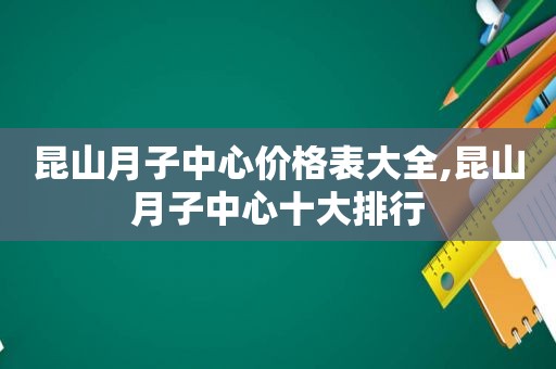 昆山月子中心价格表大全,昆山月子中心十大排行