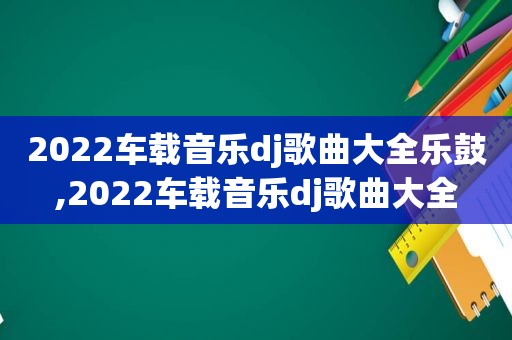 2022车载音乐dj歌曲大全乐鼓,2022车载音乐dj歌曲大全