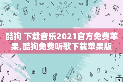 酷狗 下载音乐2021官方免费苹果,酷狗免费听歌下载苹果版