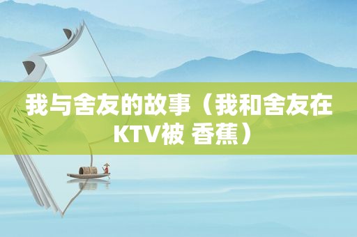 我与舍友的故事（我和舍友在 KTV被 香蕉）