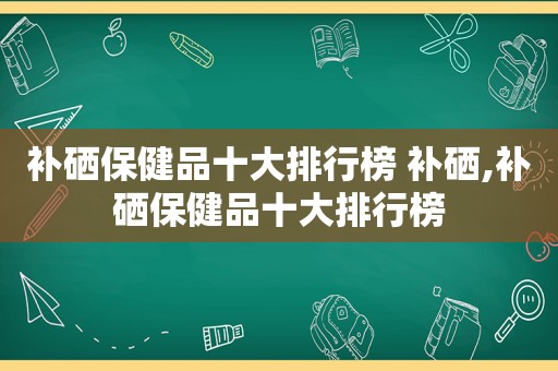 补硒保健品十大排行榜 补硒,补硒保健品十大排行榜