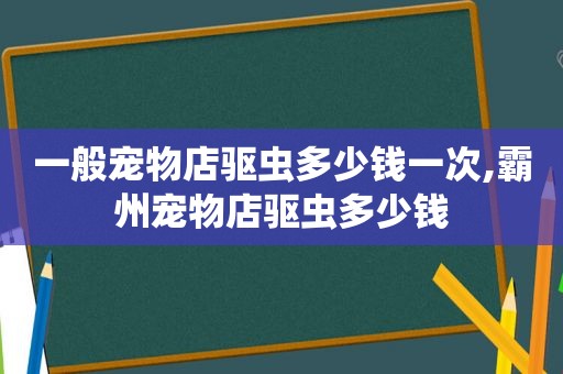 一般宠物店驱虫多少钱一次,霸州宠物店驱虫多少钱