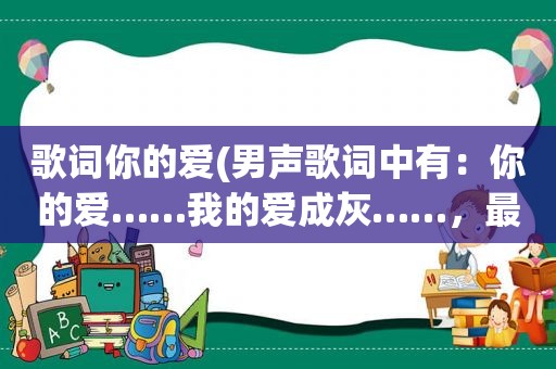 歌词你的爱(男声歌词中有：你的爱……我的爱成灰……，最后一句：输了你我输了全部。求歌名，不是那英的愿赌服输)