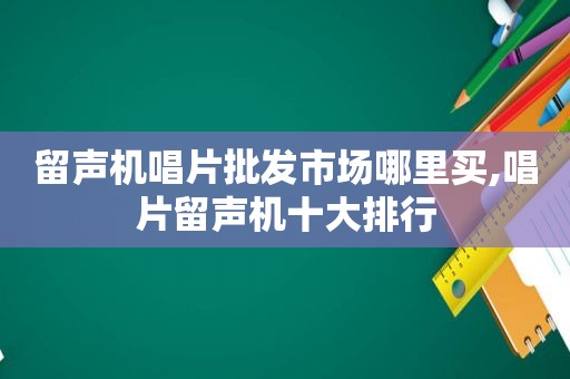 留声机唱片批发市场哪里买,唱片留声机十大排行