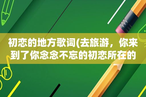 初恋的地方歌词(去旅游，你来到了你念念不忘的初恋所在的城市，你会做些什么)