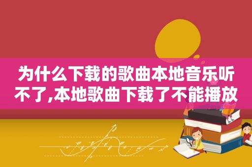 为什么下载的歌曲本地音乐听不了,本地歌曲下载了不能播放怎么办