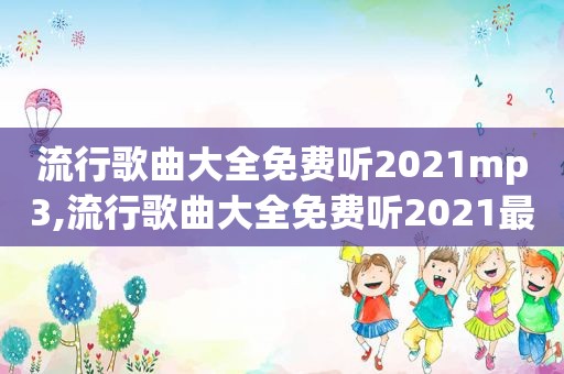 流行歌曲大全免费听2021mp3,流行歌曲大全免费听2021最新