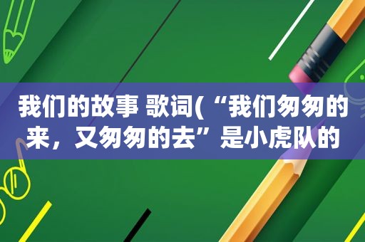 我们的故事 歌词(“我们匆匆的来，又匆匆的去”是小虎队的哪首歌曲的歌词)