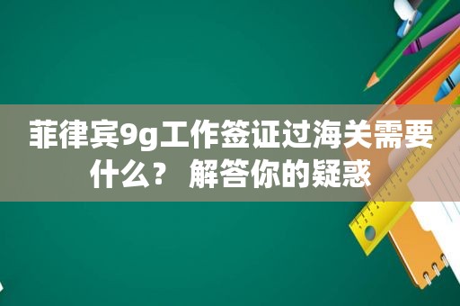 菲律宾9g工作签证过海关需要什么？ 解答你的疑惑