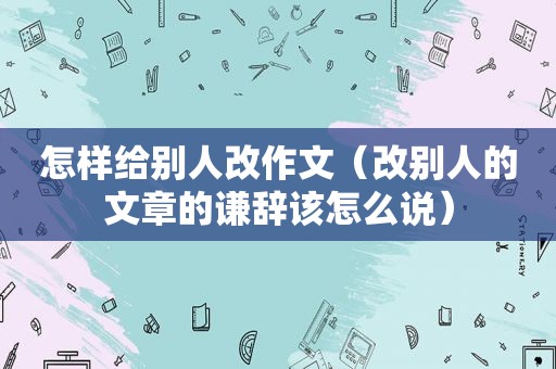 怎样给别人改作文（改别人的文章的谦辞该怎么说）