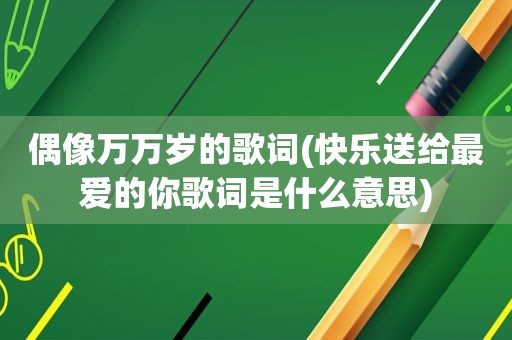 偶像万万岁的歌词(快乐送给最爱的你歌词是什么意思)