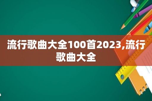 流行歌曲大全100首2023,流行歌曲大全