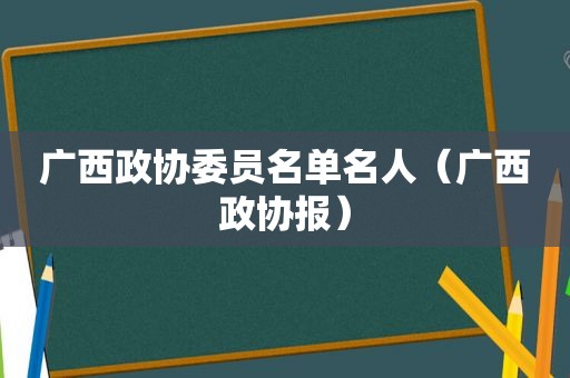 广西政协委员名单名人（广西政协报）