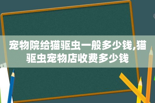 宠物院给猫驱虫一般多少钱,猫驱虫宠物店收费多少钱