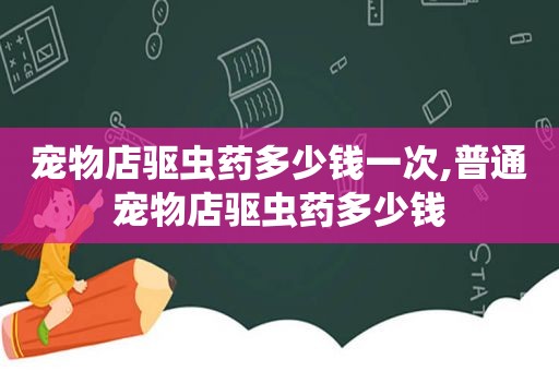 宠物店驱虫药多少钱一次,普通宠物店驱虫药多少钱