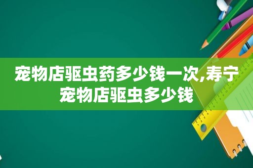 宠物店驱虫药多少钱一次,寿宁宠物店驱虫多少钱