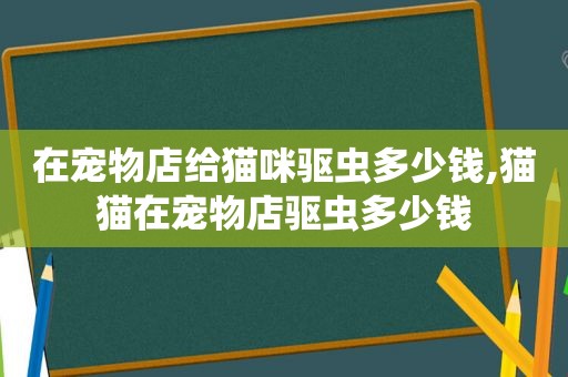 在宠物店给猫咪驱虫多少钱,猫猫在宠物店驱虫多少钱