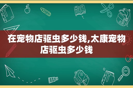 在宠物店驱虫多少钱,太康宠物店驱虫多少钱