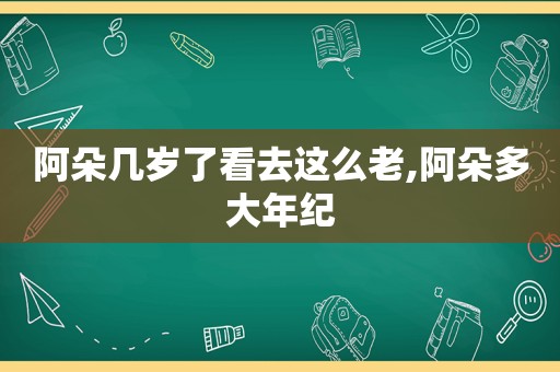 阿朵几岁了看去这么老,阿朵多大年纪