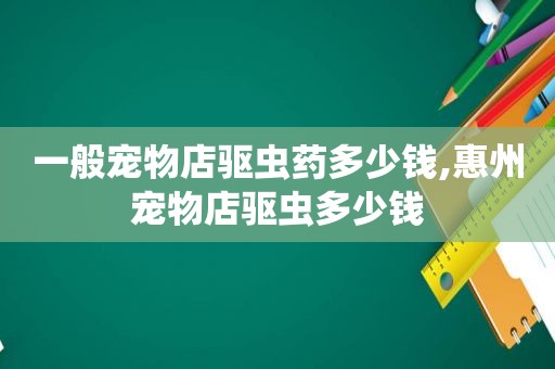 一般宠物店驱虫药多少钱,惠州宠物店驱虫多少钱