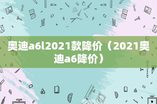 奥迪a6l2021款降价（2021奥迪a6降价）