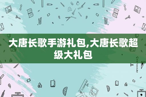 大唐长歌手游礼包,大唐长歌超级大礼包