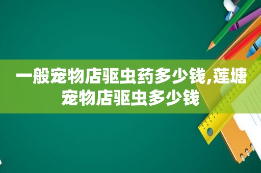 一般宠物店驱虫药多少钱,莲塘宠物店驱虫多少钱