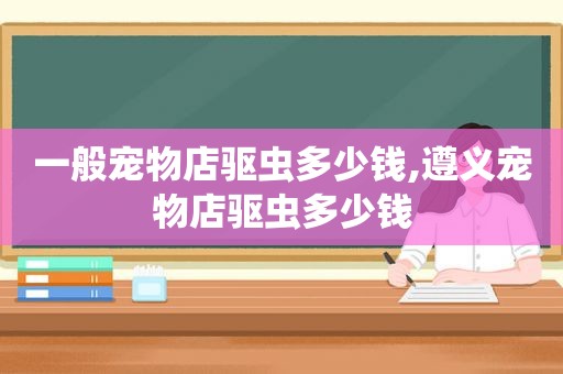 一般宠物店驱虫多少钱,遵义宠物店驱虫多少钱