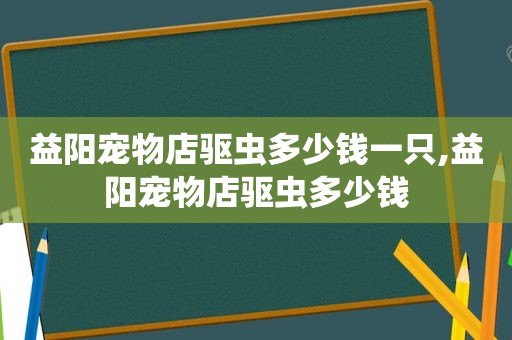 益阳宠物店驱虫多少钱一只,益阳宠物店驱虫多少钱